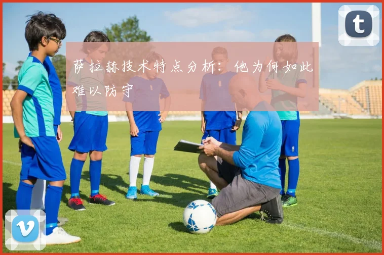 萨拉赫技术特点分析：他为何如此难以防守