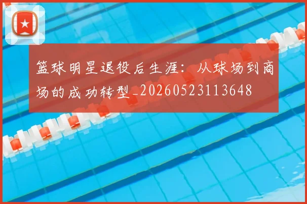 篮球明星退役后生涯：从球场到商场的成功转型_20260523113648