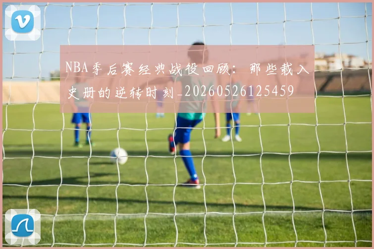 NBA季后赛经典战役回顾：那些载入史册的逆转时刻_20260526125459