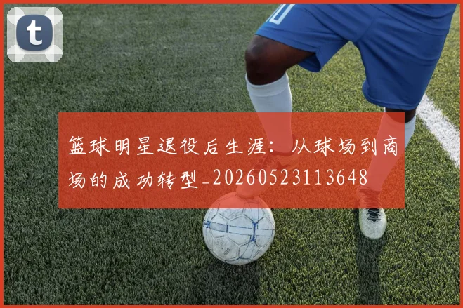 篮球明星退役后生涯：从球场到商场的成功转型_20260523113648