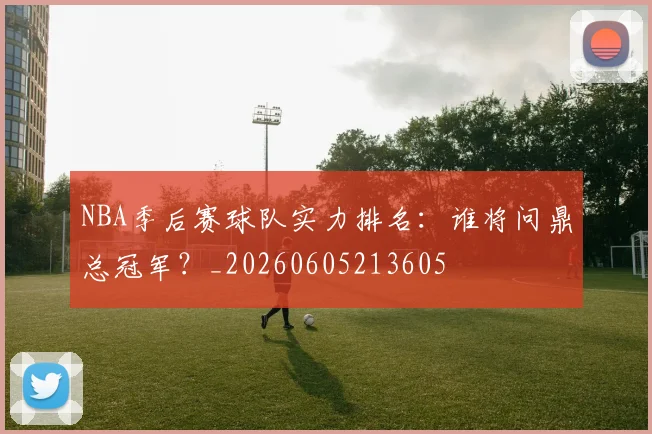 NBA季后赛球队实力排名：谁将问鼎总冠军？_20260605213605