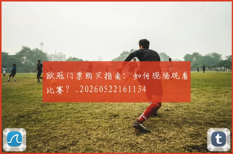 欧冠门票购买指南：如何现场观看比赛？_20260522161134