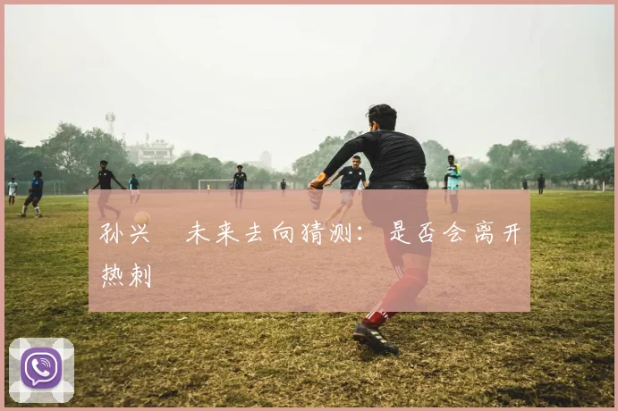 孙兴慜未来去向猜测：是否会离开热刺