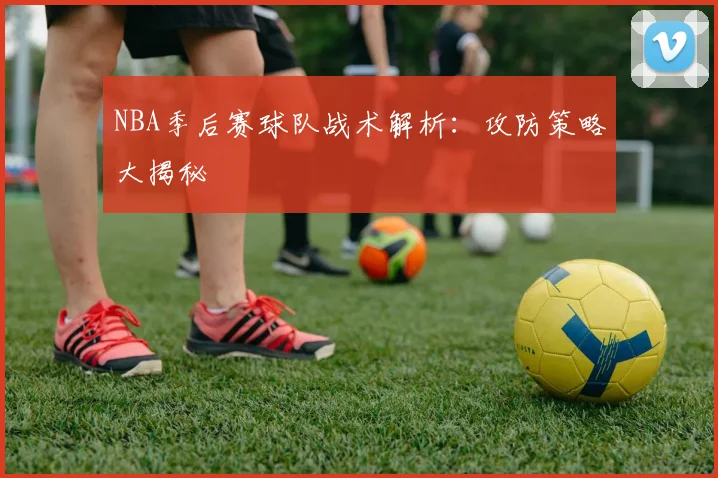 NBA季后赛球队战术解析:攻防策略大揭秘